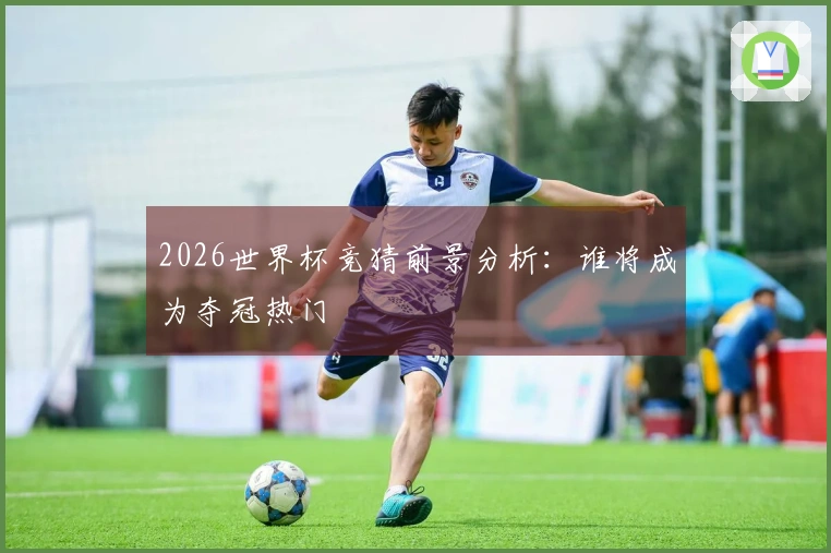 2026世界杯竞猜前景分析：谁将成为夺冠热门