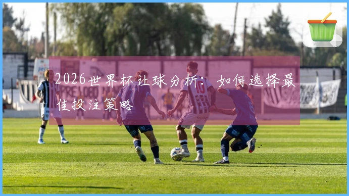 2026世界杯让球分析：如何选择最佳投注策略