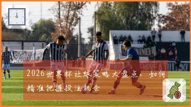2026世界杯让球策略大盘点，如何精准把握投注机会